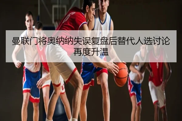 曼联门将奥纳纳失误复盘后替代人选讨论再度升温