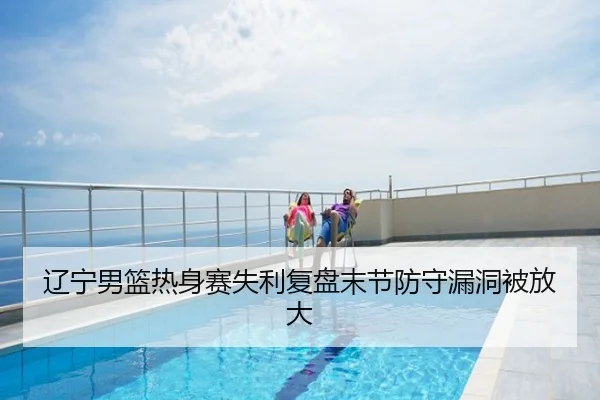 辽宁男篮热身赛失利复盘末节防守漏洞被放大