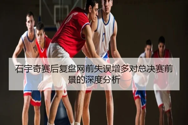 石宇奇赛后复盘网前失误增多对总决赛前景的深度分析