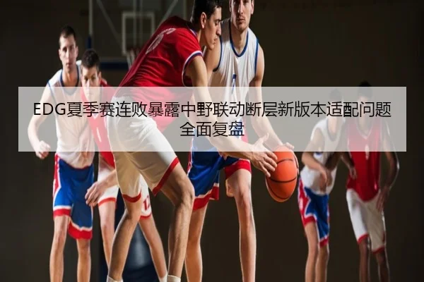 EDG夏季赛连败暴露中野联动断层新版本适配问题全面复盘