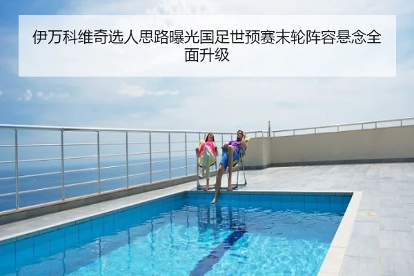 伊万科维奇选人思路曝光国足世预赛末轮阵容悬念全面升级