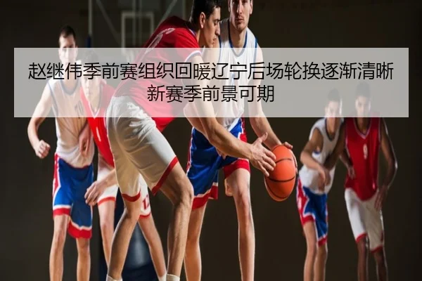 赵继伟季前赛组织回暖辽宁后场轮换逐渐清晰新赛季前景可期