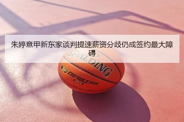 朱婷意甲新东家谈判提速薪资分歧仍成签约最大障碍