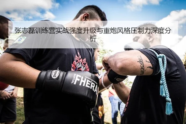 张志磊训练营实战强度升级与重炮风格压制力深度分析