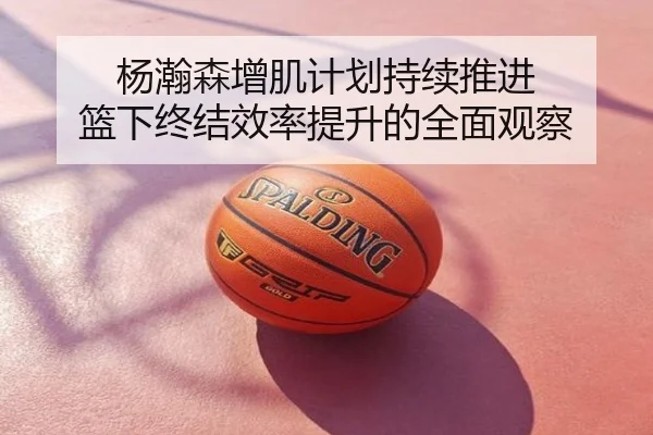 杨瀚森增肌计划持续推进 篮下终结效率提升的全面观察